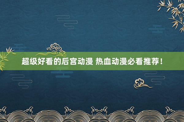 超级好看的后宫动漫 热血动漫必看推荐！