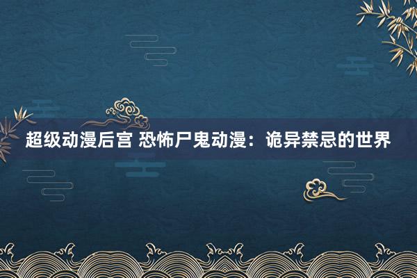 超级动漫后宫 恐怖尸鬼动漫：诡异禁忌的世界