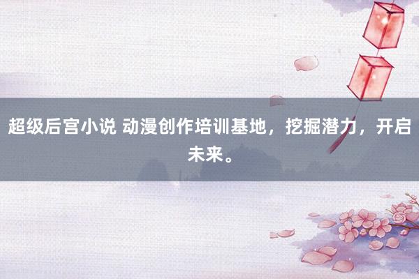 超级后宫小说 动漫创作培训基地，挖掘潜力，开启未来。