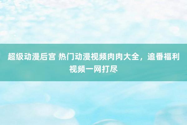 超级动漫后宫 热门动漫视频肉肉大全，追番福利视频一网打尽