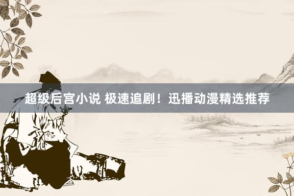 超级后宫小说 极速追剧！迅播动漫精选推荐