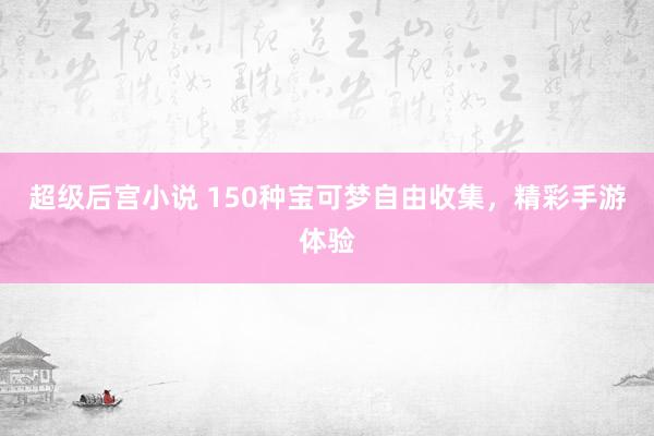 超级后宫小说 150种宝可梦自由收集，精彩手游体验