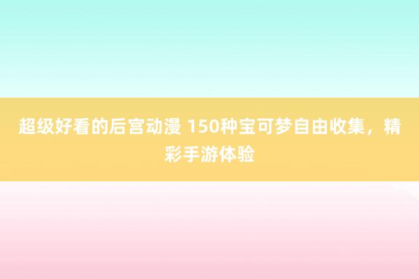 超级好看的后宫动漫 150种宝可梦自由收集，精彩手游体验