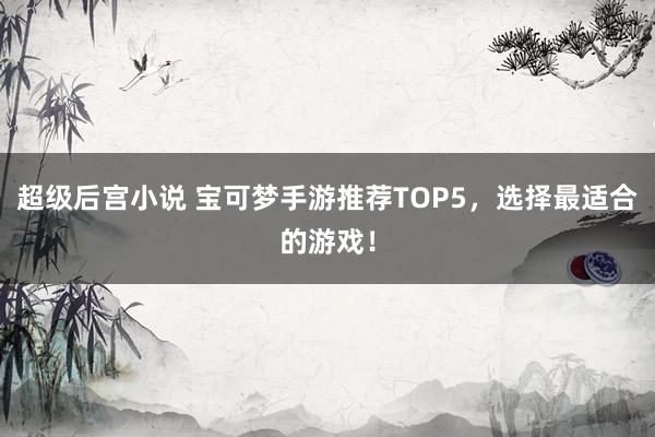 超级后宫小说 宝可梦手游推荐TOP5，选择最适合的游戏！