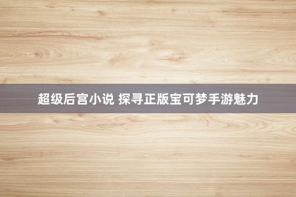 超级后宫小说 探寻正版宝可梦手游魅力
