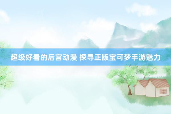 超级好看的后宫动漫 探寻正版宝可梦手游魅力