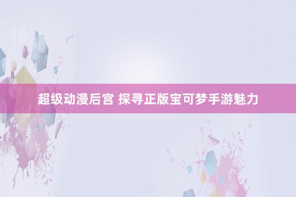 超级动漫后宫 探寻正版宝可梦手游魅力