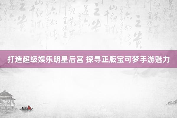 打造超级娱乐明星后宫 探寻正版宝可梦手游魅力