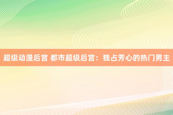 超级动漫后宫 都市超级后宫：独占芳心的热门男主