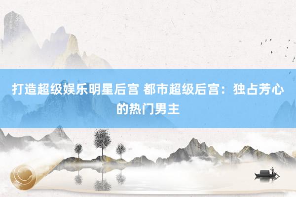 打造超级娱乐明星后宫 都市超级后宫：独占芳心的热门男主