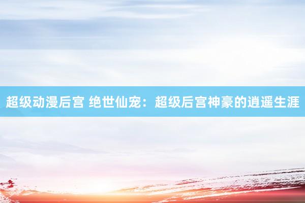 超级动漫后宫 绝世仙宠：超级后宫神豪的逍遥生涯