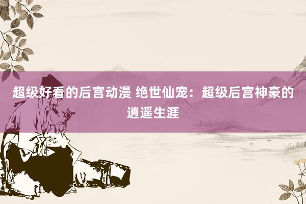 超级好看的后宫动漫 绝世仙宠：超级后宫神豪的逍遥生涯