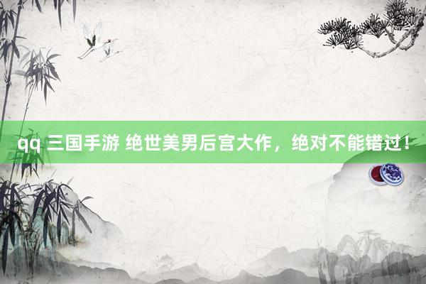 qq 三国手游 绝世美男后宫大作，绝对不能错过！