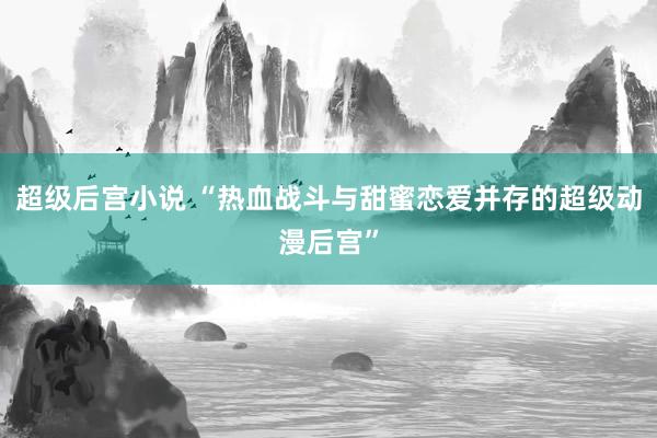 超级后宫小说 “热血战斗与甜蜜恋爱并存的超级动漫后宫”