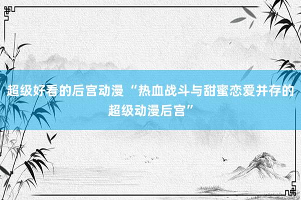 超级好看的后宫动漫 “热血战斗与甜蜜恋爱并存的超级动漫后宫”