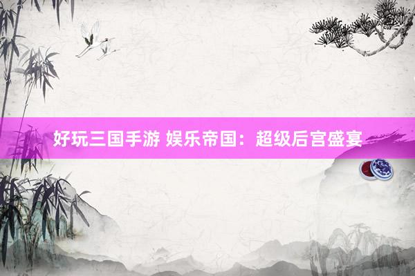 好玩三国手游 娱乐帝国：超级后宫盛宴