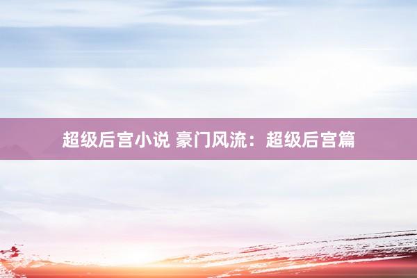 超级后宫小说 豪门风流：超级后宫篇
