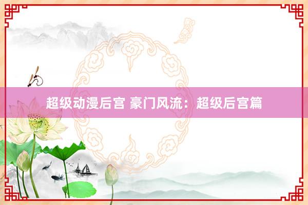 超级动漫后宫 豪门风流：超级后宫篇