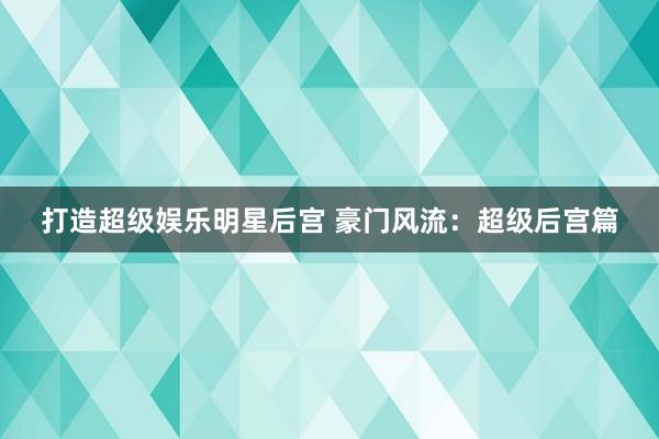 打造超级娱乐明星后宫 豪门风流：超级后宫篇