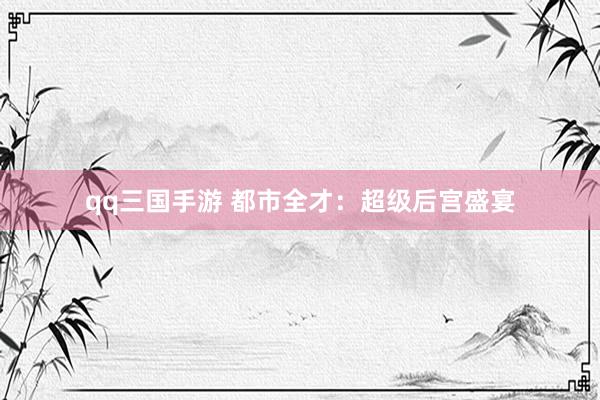 qq三国手游 都市全才：超级后宫盛宴