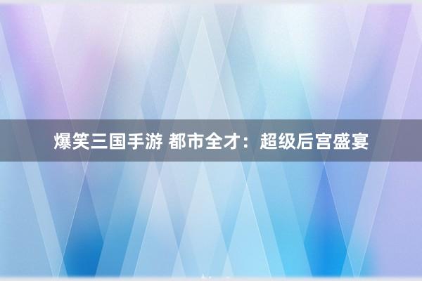 爆笑三国手游 都市全才：超级后宫盛宴