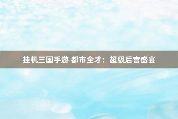 挂机三国手游 都市全才：超级后宫盛宴