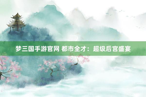 梦三国手游官网 都市全才：超级后宫盛宴