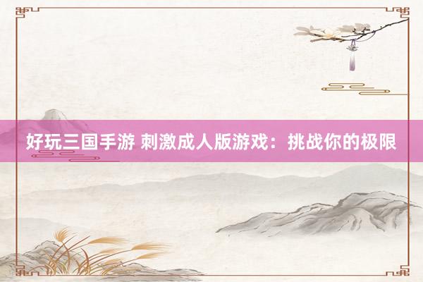 好玩三国手游 刺激成人版游戏：挑战你的极限