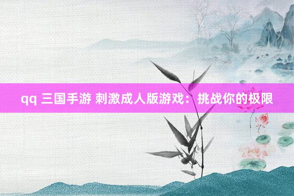 qq 三国手游 刺激成人版游戏：挑战你的极限