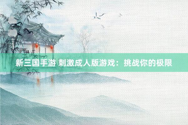新三国手游 刺激成人版游戏：挑战你的极限