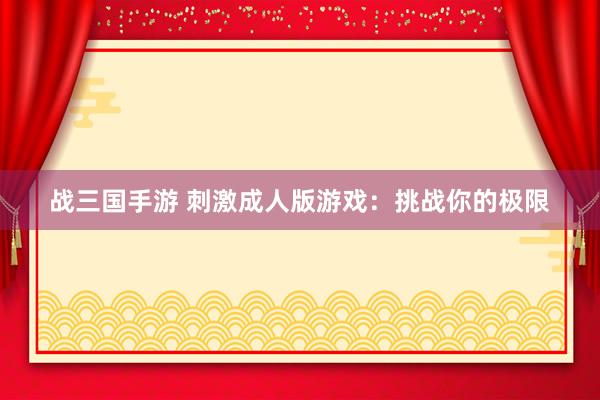 战三国手游 刺激成人版游戏：挑战你的极限