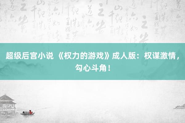 超级后宫小说 《权力的游戏》成人版：权谋激情，勾心斗角！