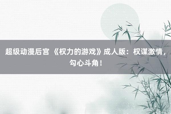 超级动漫后宫 《权力的游戏》成人版：权谋激情，勾心斗角！