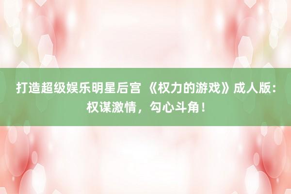 打造超级娱乐明星后宫 《权力的游戏》成人版：权谋激情，勾心斗角！