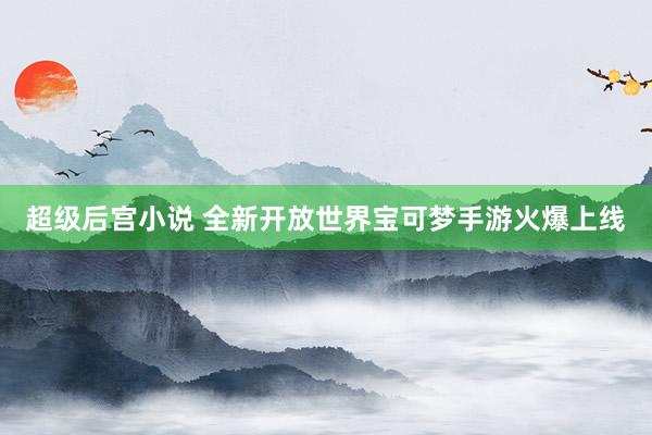超级后宫小说 全新开放世界宝可梦手游火爆上线