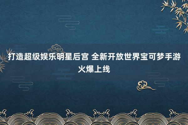 打造超级娱乐明星后宫 全新开放世界宝可梦手游火爆上线