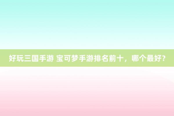 好玩三国手游 宝可梦手游排名前十，哪个最好？