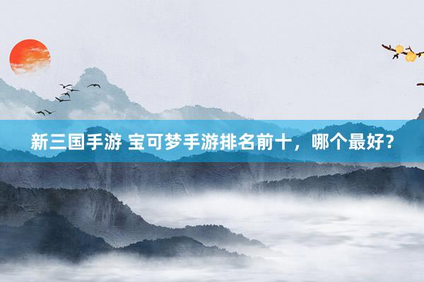 新三国手游 宝可梦手游排名前十，哪个最好？