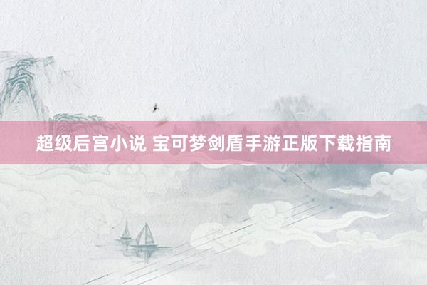 超级后宫小说 宝可梦剑盾手游正版下载指南