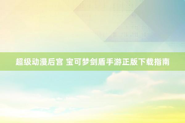 超级动漫后宫 宝可梦剑盾手游正版下载指南