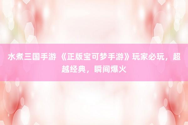 水煮三国手游 《正版宝可梦手游》玩家必玩，超越经典，瞬间爆火