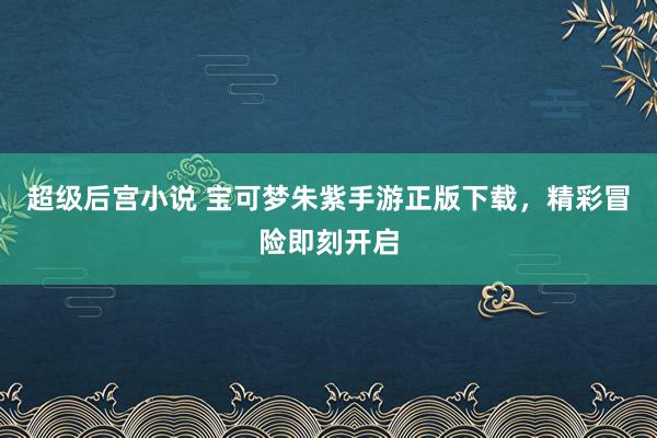超级后宫小说 宝可梦朱紫手游正版下载，精彩冒险即刻开启