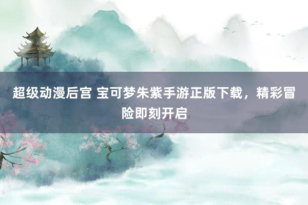 超级动漫后宫 宝可梦朱紫手游正版下载，精彩冒险即刻开启