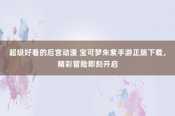 超级好看的后宫动漫 宝可梦朱紫手游正版下载，精彩冒险即刻开启