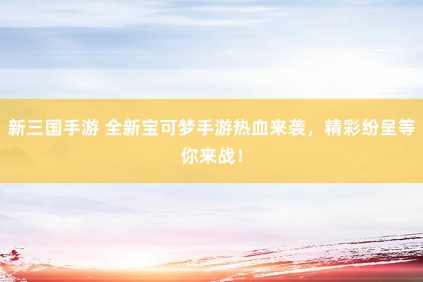 新三国手游 全新宝可梦手游热血来袭，精彩纷呈等你来战！