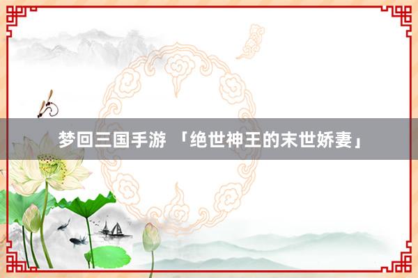 梦回三国手游 「绝世神王的末世娇妻」