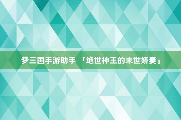 梦三国手游助手 「绝世神王的末世娇妻」