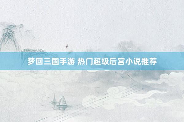 梦回三国手游 热门超级后宫小说推荐