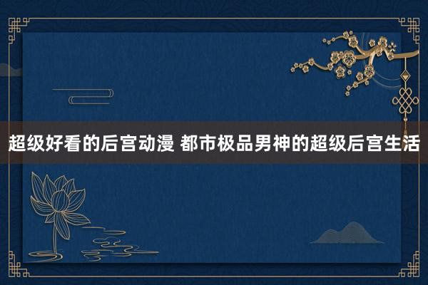 超级好看的后宫动漫 都市极品男神的超级后宫生活