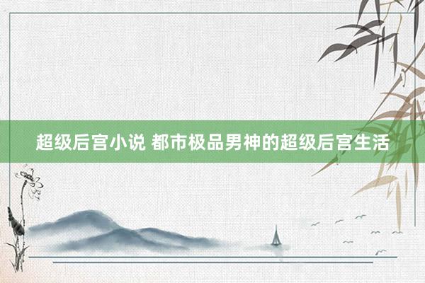 超级后宫小说 都市极品男神的超级后宫生活